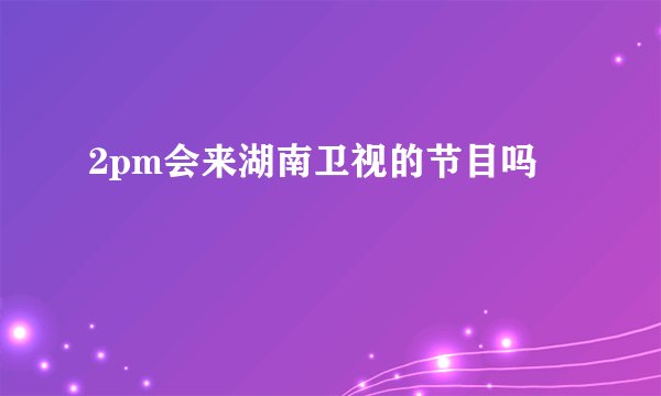 2pm会来湖南卫视的节目吗