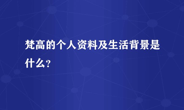 梵高的个人资料及生活背景是什么？