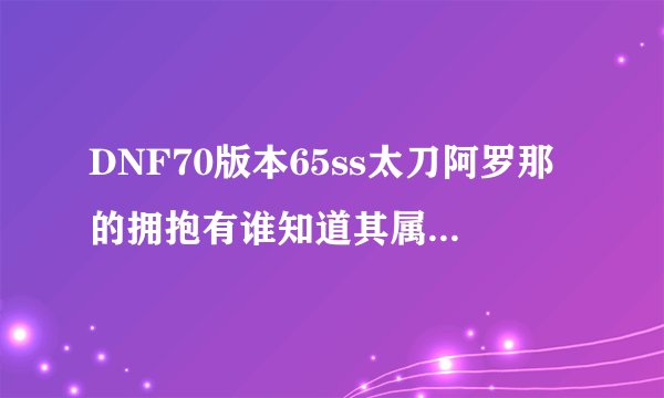 DNF70版本65ss太刀阿罗那的拥抱有谁知道其属性和在哪里爆率高？求解释、懂得来