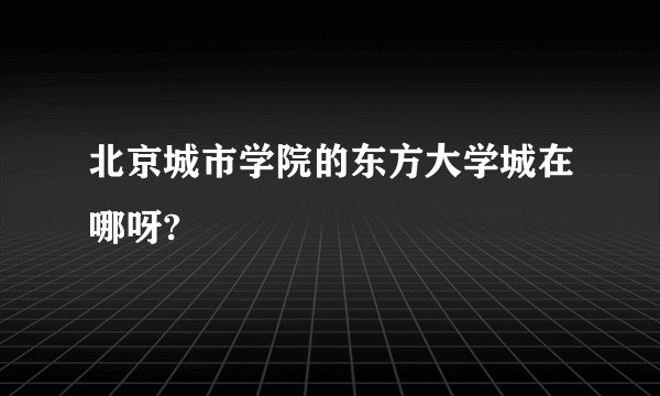 北京城市学院的东方大学城在哪呀?