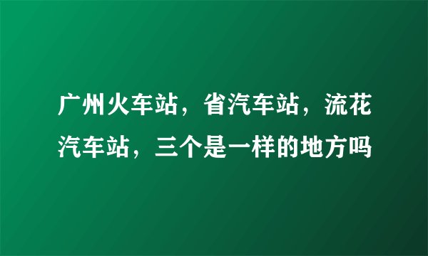 广州火车站，省汽车站，流花汽车站，三个是一样的地方吗