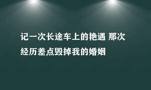 记一次长途车上的艳遇 那次经历差点毁掉我的婚姻