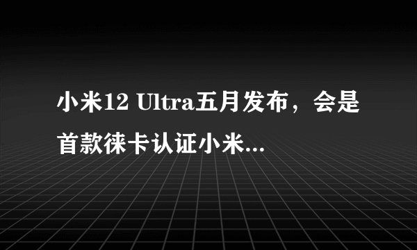 小米12 Ultra五月发布，会是首款徕卡认证小米手机吗？