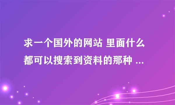 求一个国外的网站 里面什么都可以搜索到资料的那种 全是英文简介