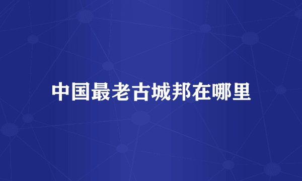 中国最老古城邦在哪里