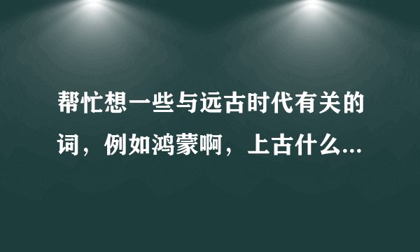 帮忙想一些与远古时代有关的词，例如鸿蒙啊，上古什么的，越多越好，谢谢——
