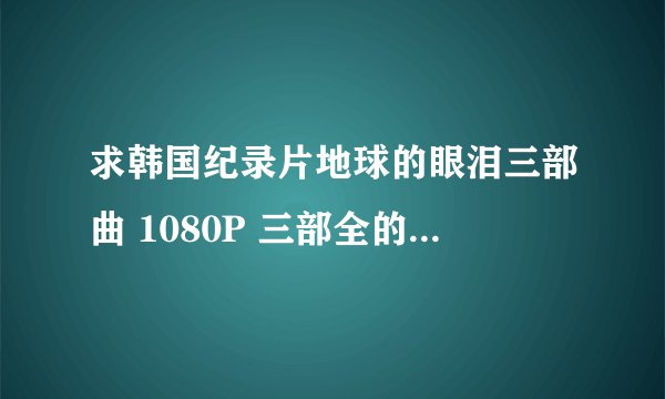 求韩国纪录片地球的眼泪三部曲 1080P 三部全的 高清原版的