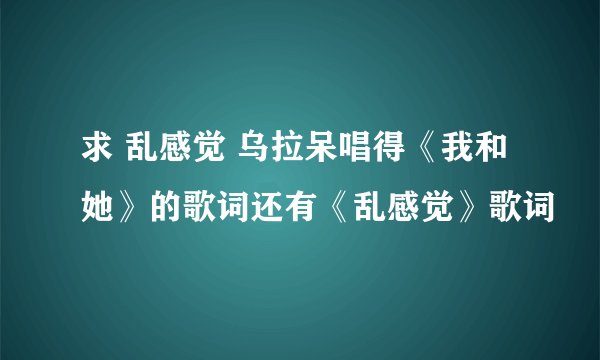 求 乱感觉 乌拉呆唱得《我和她》的歌词还有《乱感觉》歌词