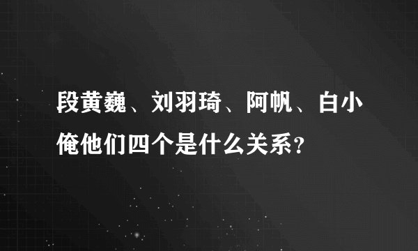 段黄巍、刘羽琦、阿帆、白小俺他们四个是什么关系？