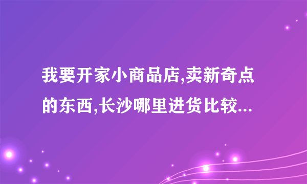 我要开家小商品店,卖新奇点的东西,长沙哪里进货比较便宜啊?