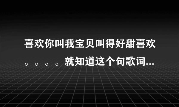 喜欢你叫我宝贝叫得好甜喜欢。。。。就知道这个句歌词大家帮我找找这个叫什么名字