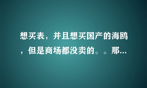想买表，并且想买国产的海鸥，但是商场都没卖的。。那位大哥知道重庆那里有海鸥表卖的哦！！！急哦