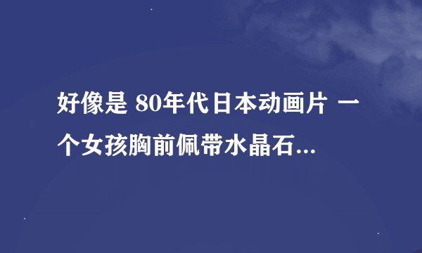 好像是 80年代日本动画片 一个女孩胸前佩带水晶石来启动一个飞船;飞船隐藏起来和