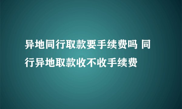 异地同行取款要手续费吗 同行异地取款收不收手续费