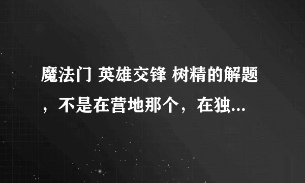 魔法门 英雄交锋 树精的解题，不是在营地那个，在独角兽购买点往上行，那里有个精灵射手，3步解题求答案