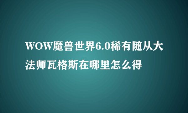 WOW魔兽世界6.0稀有随从大法师瓦格斯在哪里怎么得