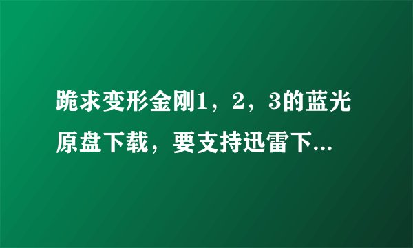 跪求变形金刚1，2，3的蓝光原盘下载，要支持迅雷下载的！！注意，是蓝光原盘