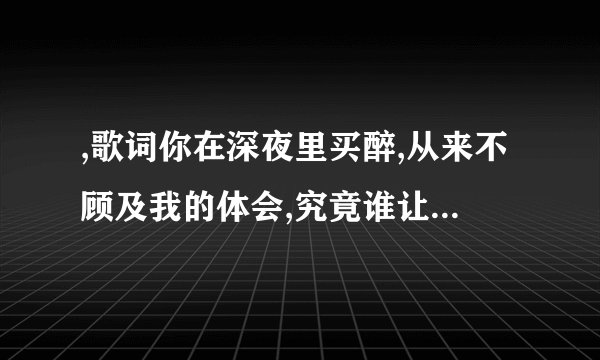 ,歌词你在深夜里买醉,从来不顾及我的体会,究竟谁让你心碎，搂着我偷偷留着眼泪，，，什么歌名