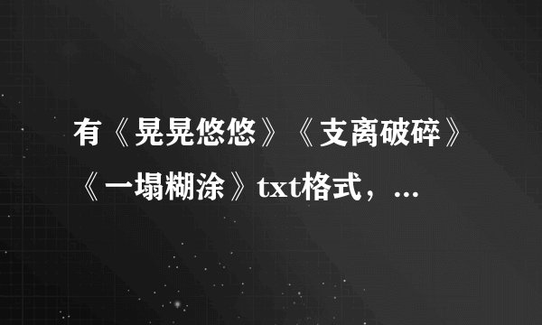 有《晃晃悠悠》《支离破碎》《一塌糊涂》txt格式，麻烦发到972619568@qq.com,不甚感谢