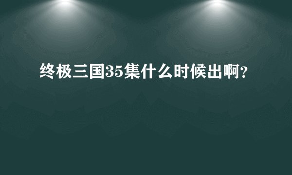 终极三国35集什么时候出啊？