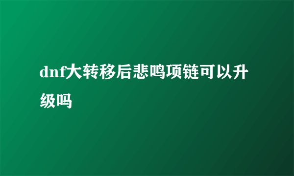 dnf大转移后悲鸣项链可以升级吗