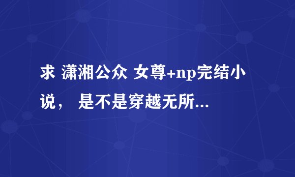 求 潇湘公众 女尊+np完结小说， 是不是穿越无所谓， 要女主是王爷或太女或女皇，谁有啊？越多越好