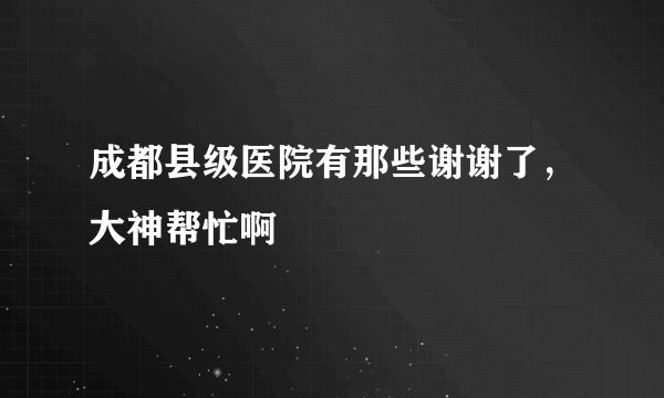 成都县级医院有那些谢谢了，大神帮忙啊
