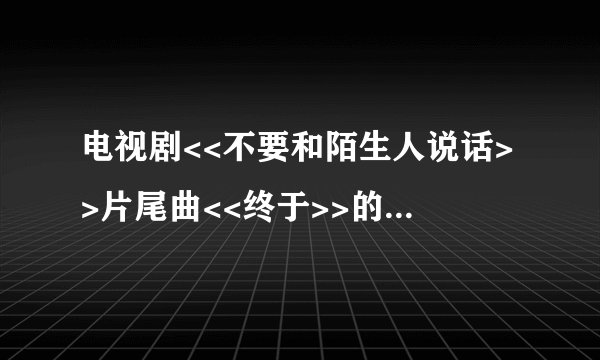 电视剧<<不要和陌生人说话>>片尾曲<<终于>>的歌词和伴奏谁能帮我提供一下,谢了~!