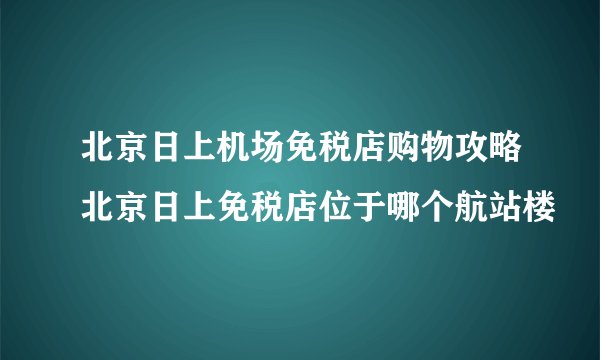 北京日上机场免税店购物攻略北京日上免税店位于哪个航站楼