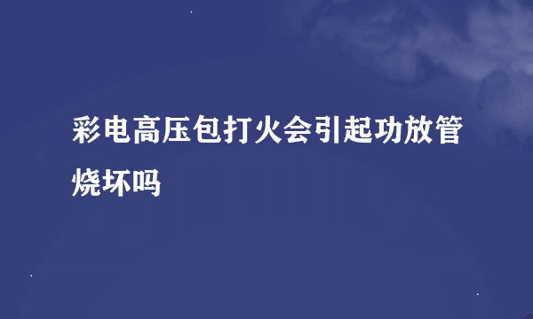 彩电高压包打火会引起功放管烧坏吗
