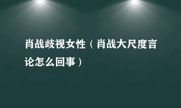 肖战歧视女性（肖战大尺度言论怎么回事）