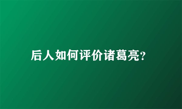 后人如何评价诸葛亮？