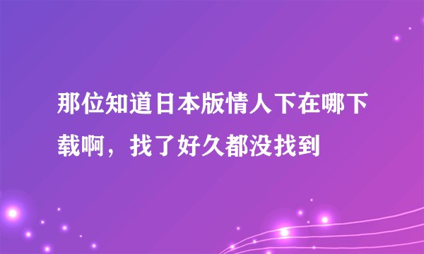 那位知道日本版情人下在哪下载啊，找了好久都没找到