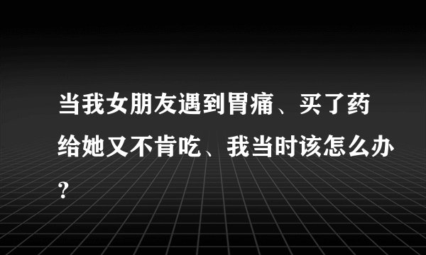 当我女朋友遇到胃痛、买了药给她又不肯吃、我当时该怎么办？