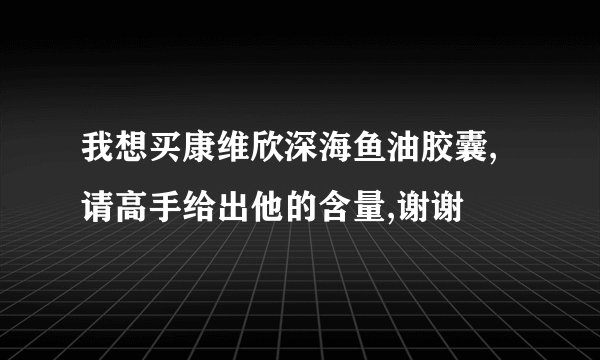 我想买康维欣深海鱼油胶囊,请高手给出他的含量,谢谢