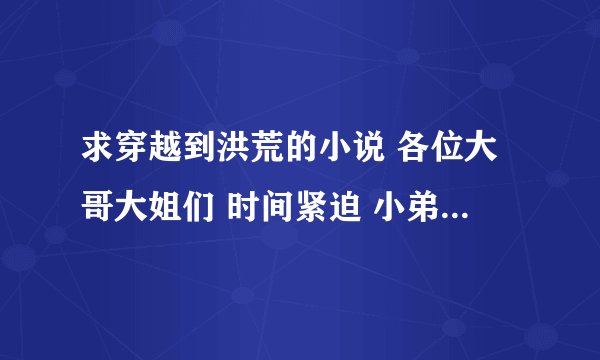 求穿越到洪荒的小说 各位大哥大姐们 时间紧迫 小弟不想再找了请发到邮箱1521420216@qq.com