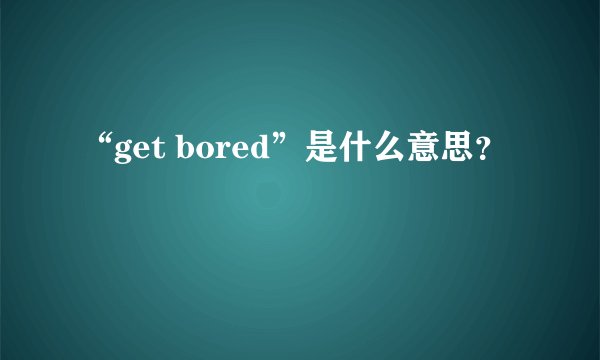 “get bored”是什么意思？