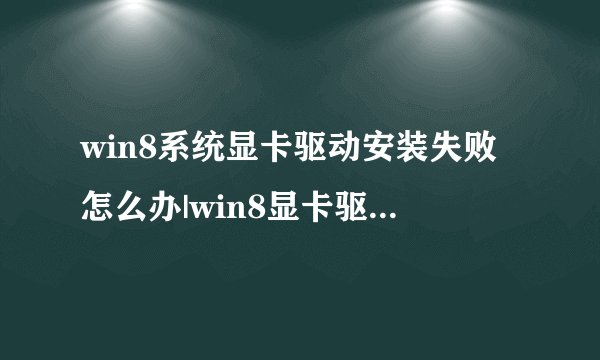 win8系统显卡驱动安装失败怎么办|win8显卡驱动不兼容的解决方法