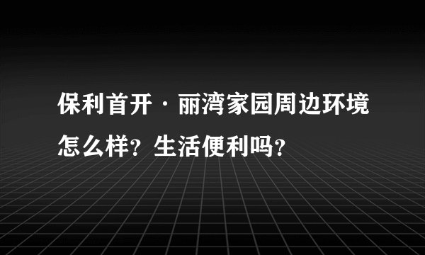 保利首开·丽湾家园周边环境怎么样？生活便利吗？