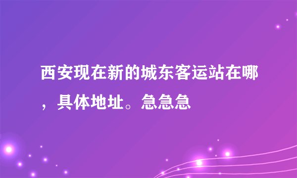 西安现在新的城东客运站在哪，具体地址。急急急