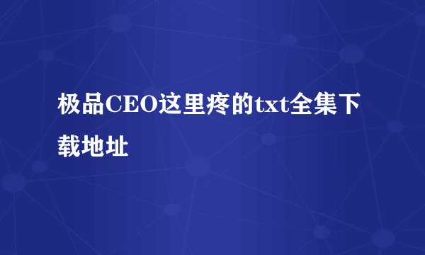 极品CEO这里疼的txt全集下载地址