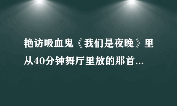 艳访吸血鬼《我们是夜晚》里从40分钟舞厅里放的那首DJ嗨歌叫什么，有的请发给我！谢谢！