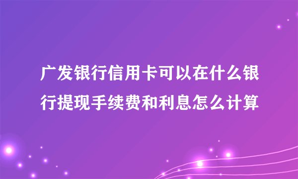 广发银行信用卡可以在什么银行提现手续费和利息怎么计算