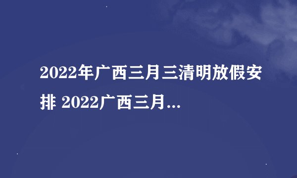 2022年广西三月三清明放假安排 2022广西三月三清明节放假时间安排
