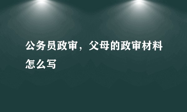 公务员政审，父母的政审材料怎么写