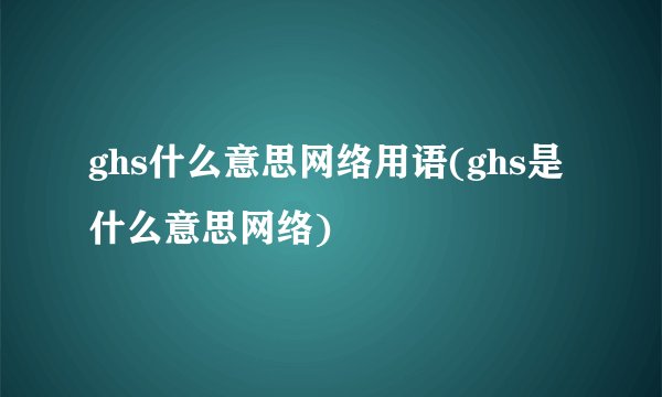 ghs什么意思网络用语(ghs是什么意思网络)