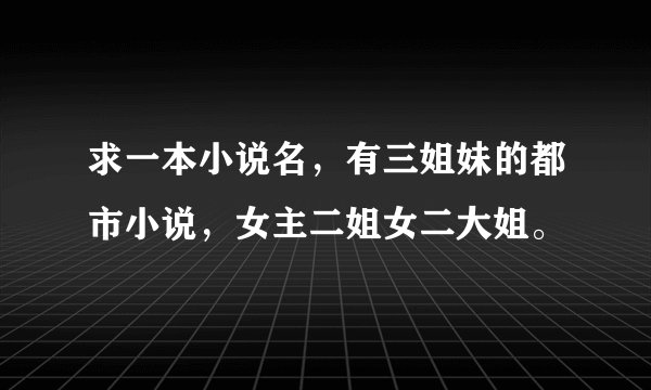 求一本小说名，有三姐妹的都市小说，女主二姐女二大姐。