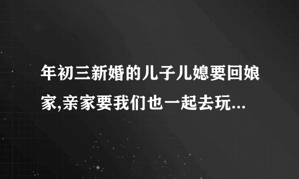 年初三新婚的儿子儿媳要回娘家,亲家要我们也一起去玩,能去吗？