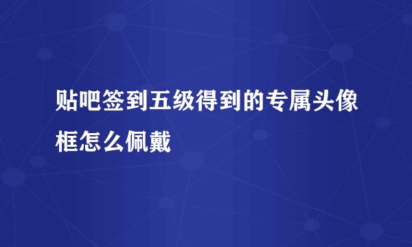 贴吧签到五级得到的专属头像框怎么佩戴