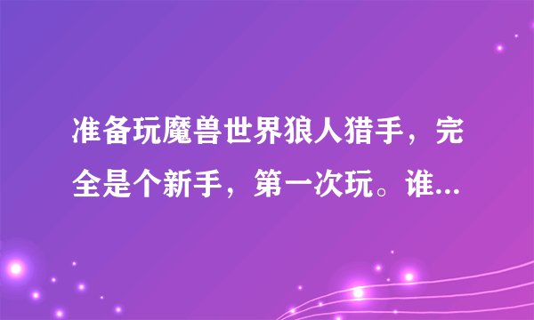 准备玩魔兽世界狼人猎手，完全是个新手，第一次玩。谁能详细说下整个成长轨迹。